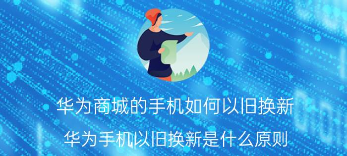 华为商城的手机如何以旧换新 华为手机以旧换新是什么原则？